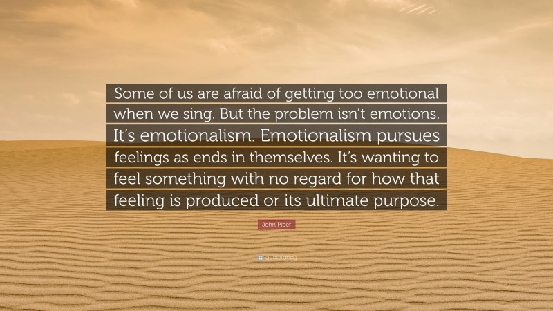 John Piper Quote: “Some of us are afraid of getting too emotional when we sing. But the problem isn’t emotions. It’s emotionalism. Emotionalism pursues feelings as ends in themselves. It’s wanting to feel something with no regard for how that feeling is produced or its ultimate purpose.”