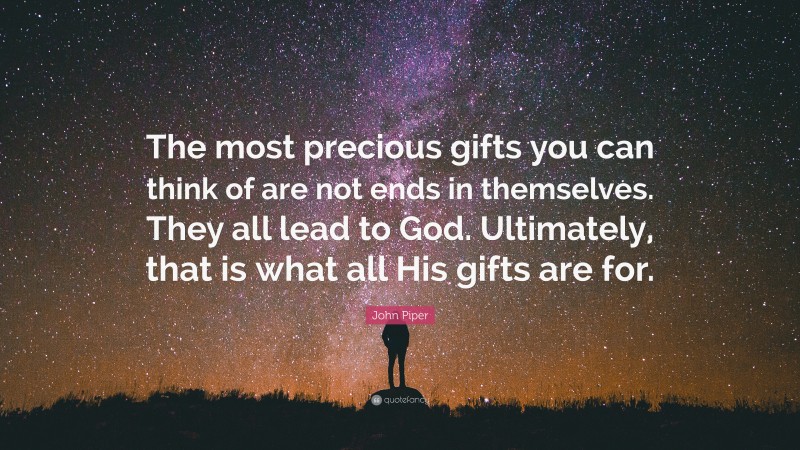 John Piper Quote: “The most precious gifts you can think of are not ends in themselves. They all lead to God. Ultimately, that is what all His gifts are for.”