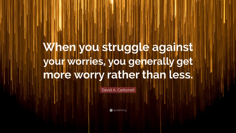 David A. Carbonell Quote: “When you struggle against your worries, you generally get more worry rather than less.”