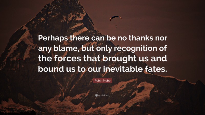 Robin Hobb Quote: “Perhaps there can be no thanks nor any blame, but only recognition of the forces that brought us and bound us to our inevitable fates.”