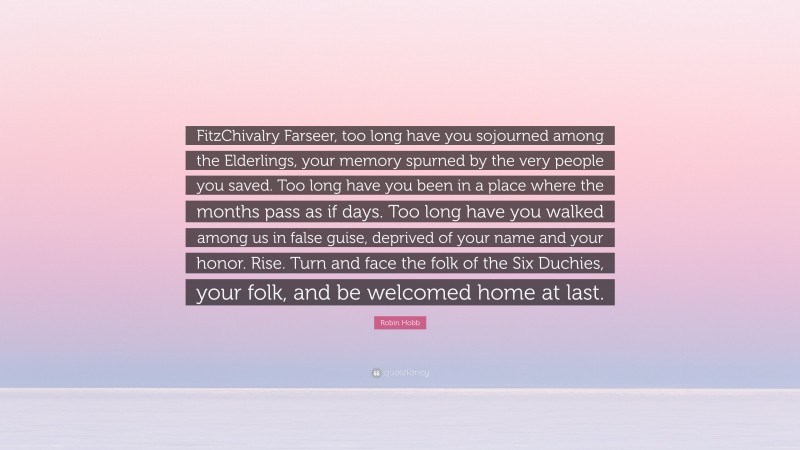 Robin Hobb Quote: “FitzChivalry Farseer, too long have you sojourned among the Elderlings, your memory spurned by the very people you saved. Too long have you been in a place where the months pass as if days. Too long have you walked among us in false guise, deprived of your name and your honor. Rise. Turn and face the folk of the Six Duchies, your folk, and be welcomed home at last.”
