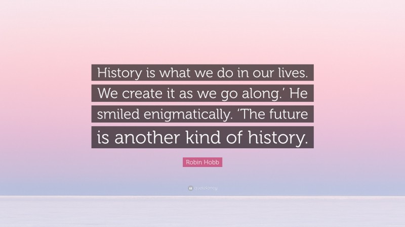 Robin Hobb Quote: “History is what we do in our lives. We create it as we go along.’ He smiled enigmatically. ‘The future is another kind of history.”