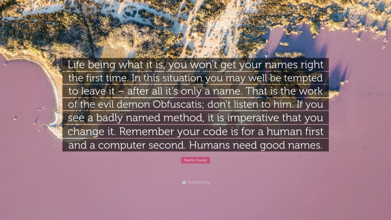 Martin Fowler Quote: “Life being what it is, you won’t get your names right the first time. In this situation you may well be tempted to leave it – after all it’s only a name. That is the work of the evil demon Obfuscatis; don’t listen to him. If you see a badly named method, it is imperative that you change it. Remember your code is for a human first and a computer second. Humans need good names.”