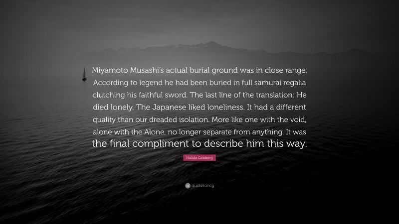 Natalie Goldberg Quote: “Miyamoto Musashi’s actual burial ground was in close range. According to legend he had been buried in full samurai regalia clutching his faithful sword. The last line of the translation: He died lonely. The Japanese liked loneliness. It had a different quality than our dreaded isolation. More like one with the void, alone with the Alone, no longer separate from anything. It was the final compliment to describe him this way.”