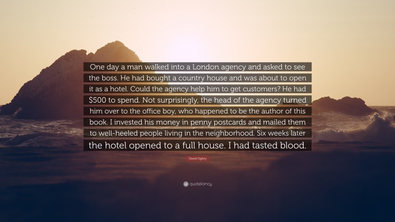David Ogilvy Quote: “One day a man walked into a London agency and asked to see the boss. He had bought a country house and was about to open it as a hotel. Could the agency help him to get customers? He had $500 to spend. Not surprisingly, the head of the agency turned him over to the office boy, who happened to be the author of this book. I invested his money in penny postcards and mailed them to well-heeled people living in the neighborhood. Six weeks later the hotel opened to a full house. I had tasted blood.”