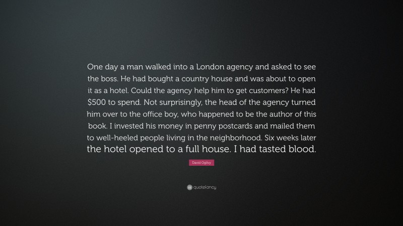 David Ogilvy Quote: “One day a man walked into a London agency and asked to see the boss. He had bought a country house and was about to open it as a hotel. Could the agency help him to get customers? He had $500 to spend. Not surprisingly, the head of the agency turned him over to the office boy, who happened to be the author of this book. I invested his money in penny postcards and mailed them to well-heeled people living in the neighborhood. Six weeks later the hotel opened to a full house. I had tasted blood.”