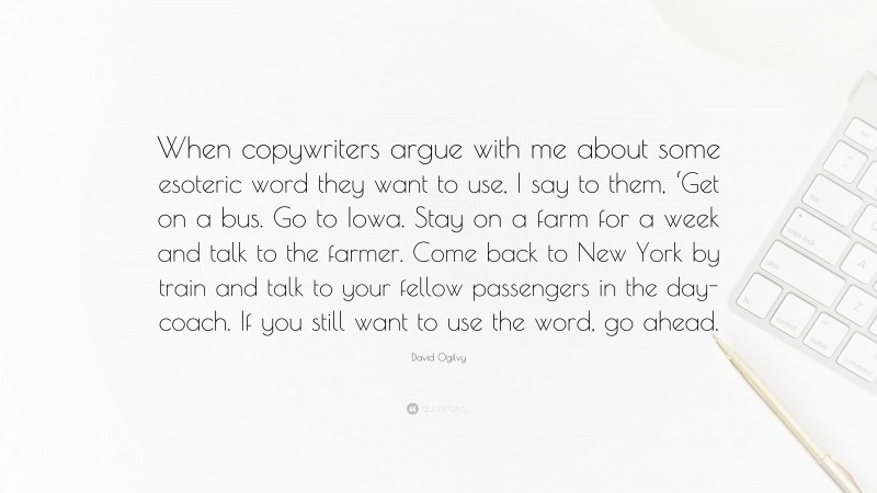 David Ogilvy Quote: “When copywriters argue with me about some esoteric word they want to use, I say to them, ‘Get on a bus. Go to Iowa. Stay on a farm for a week and talk to the farmer. Come back to New York by train and talk to your fellow passengers in the day-coach. If you still want to use the word, go ahead.”
