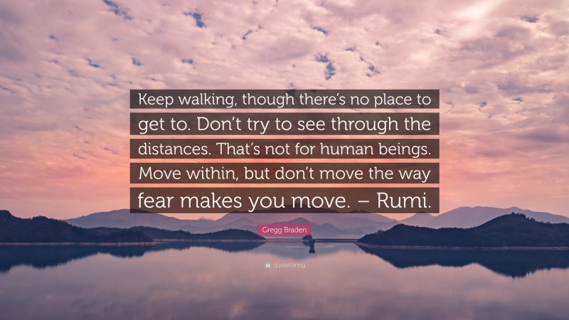Gregg Braden Quote: “Keep walking, though there’s no place to get to. Don’t try to see through the distances. That’s not for human beings. Move within, but don’t move the way fear makes you move. – Rumi.”