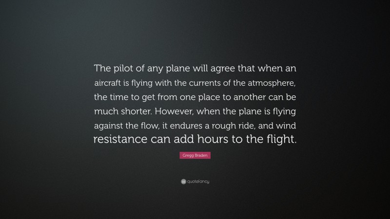 Gregg Braden Quote: “The pilot of any plane will agree that when an aircraft is flying with the currents of the atmosphere, the time to get from one place to another can be much shorter. However, when the plane is flying against the flow, it endures a rough ride, and wind resistance can add hours to the flight.”