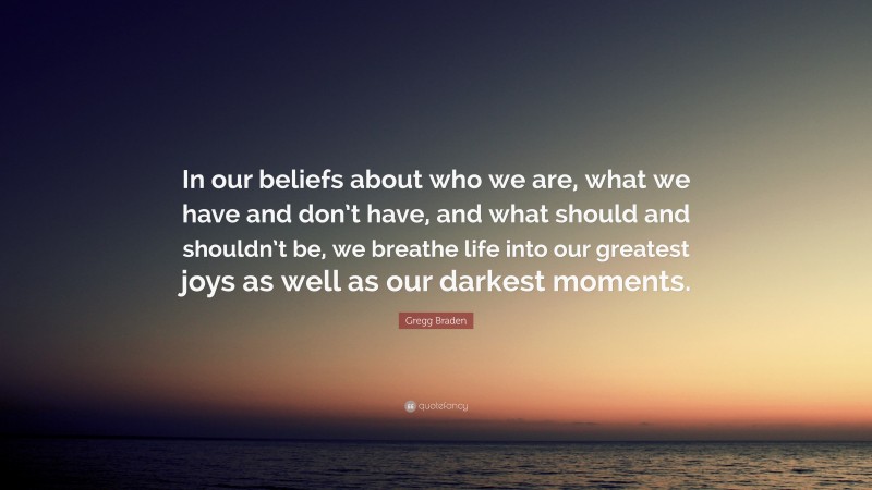 Gregg Braden Quote: “In our beliefs about who we are, what we have and don’t have, and what should and shouldn’t be, we breathe life into our greatest joys as well as our darkest moments.”