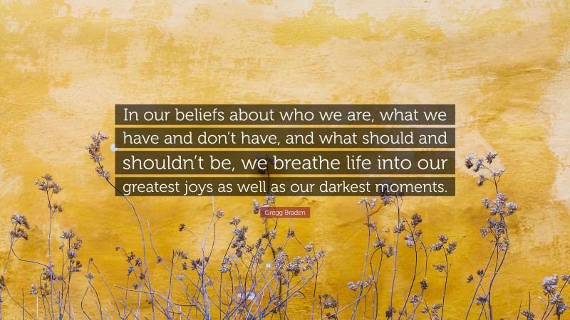 Gregg Braden Quote: “In our beliefs about who we are, what we have and don’t have, and what should and shouldn’t be, we breathe life into our greatest joys as well as our darkest moments.”