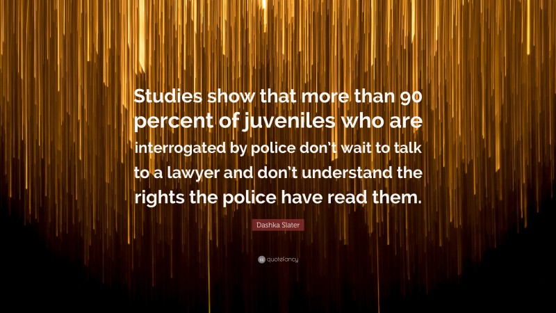 Dashka Slater Quote: “Studies show that more than 90 percent of juveniles who are interrogated by police don’t wait to talk to a lawyer and don’t understand the rights the police have read them.”