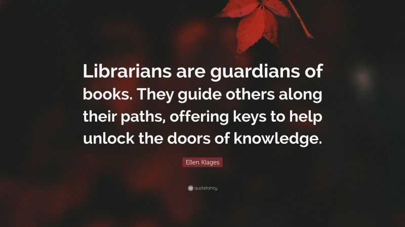 Ellen Klages Quote: “Librarians are guardians of books. They guide others along their paths, offering keys to help unlock the doors of knowledge.”