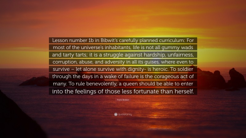 Frank Beddor Quote: “Lesson number 1b in Bibwit’s carefully planned curriculum: For most of the universe’s inhabitants, life is not all gummy wads and tarty tarts; it is a struggle against hardship, unfairness, corruption, abuse, and adversity in all its guises, where even to survive – let alone survive with dignity- is heroic. To soldier through the days in a wake of failure is the corageous act of many. To rule benevolently, a queen should be able to enter into the feelings of those less fortunate than herself.”