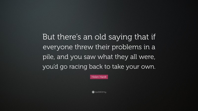 Helen Hardt Quote: “But there’s an old saying that if everyone threw their problems in a pile, and you saw what they all were, you’d go racing back to take your own.”