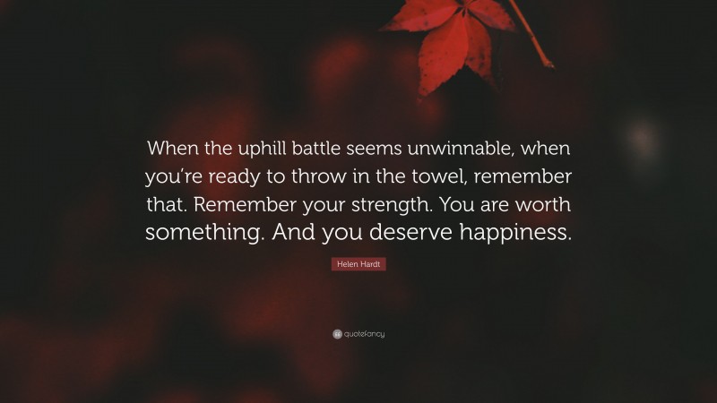 Helen Hardt Quote: “When the uphill battle seems unwinnable, when you’re ready to throw in the towel, remember that. Remember your strength. You are worth something. And you deserve happiness.”