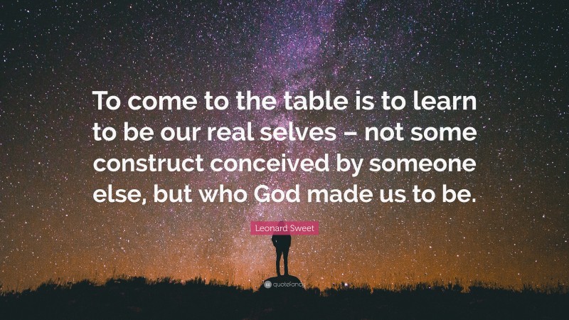 Leonard Sweet Quote: “To come to the table is to learn to be our real selves – not some construct conceived by someone else, but who God made us to be.”