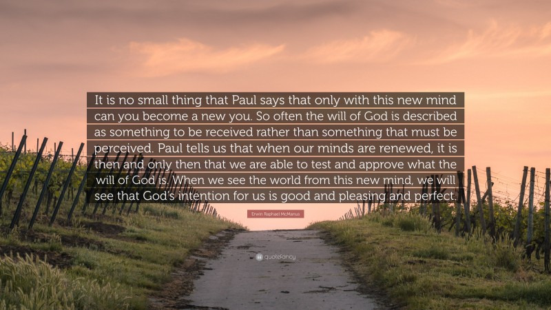 Erwin Raphael McManus Quote: “It is no small thing that Paul says that only with this new mind can you become a new you. So often the will of God is described as something to be received rather than something that must be perceived. Paul tells us that when our minds are renewed, it is then and only then that we are able to test and approve what the will of God is. When we see the world from this new mind, we will see that God’s intention for us is good and pleasing and perfect.”