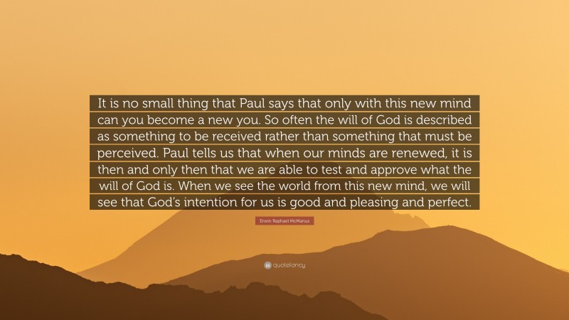 Erwin Raphael McManus Quote: “It is no small thing that Paul says that only with this new mind can you become a new you. So often the will of God is described as something to be received rather than something that must be perceived. Paul tells us that when our minds are renewed, it is then and only then that we are able to test and approve what the will of God is. When we see the world from this new mind, we will see that God’s intention for us is good and pleasing and perfect.”
