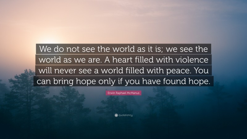 Erwin Raphael McManus Quote: “We do not see the world as it is; we see the world as we are. A heart filled with violence will never see a world filled with peace. You can bring hope only if you have found hope.”