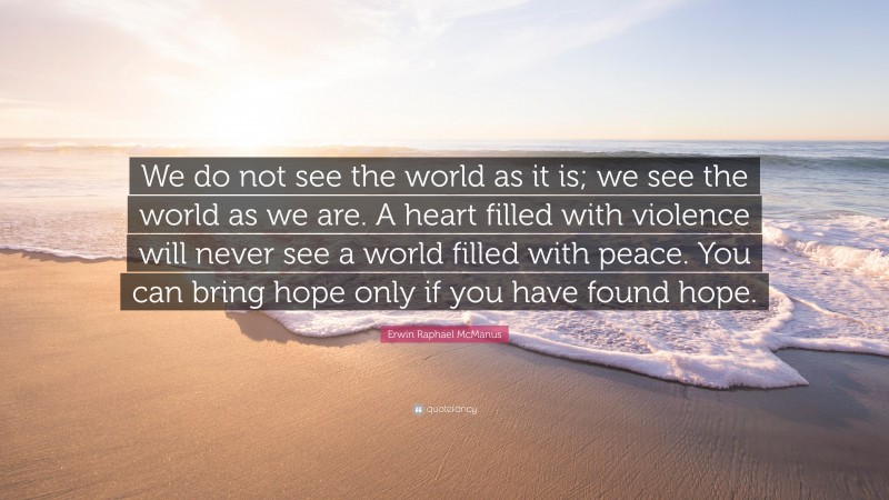 Erwin Raphael McManus Quote: “We do not see the world as it is; we see the world as we are. A heart filled with violence will never see a world filled with peace. You can bring hope only if you have found hope.”