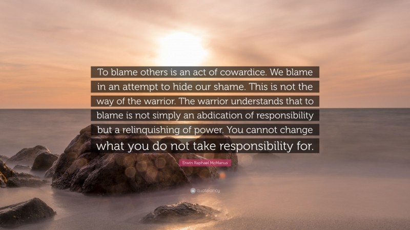 Erwin Raphael McManus Quote: “To blame others is an act of cowardice. We blame in an attempt to hide our shame. This is not the way of the warrior. The warrior understands that to blame is not simply an abdication of responsibility but a relinquishing of power. You cannot change what you do not take responsibility for.”