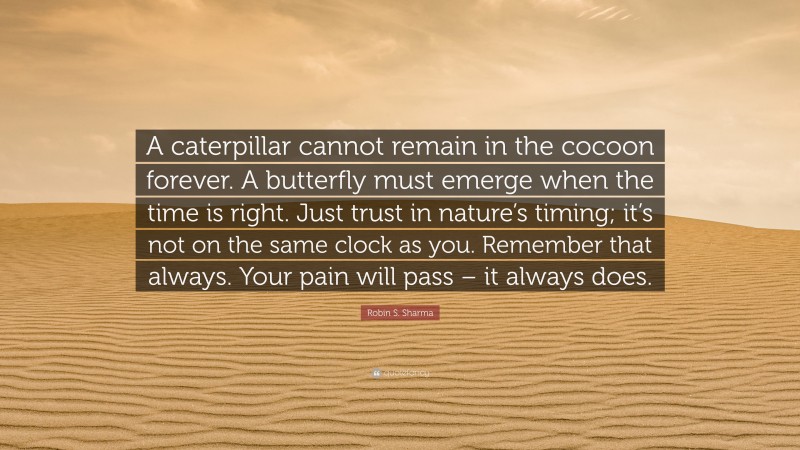 Robin S. Sharma Quote: “A caterpillar cannot remain in the cocoon forever. A butterfly must emerge when the time is right. Just trust in nature’s timing; it’s not on the same clock as you. Remember that always. Your pain will pass – it always does.”