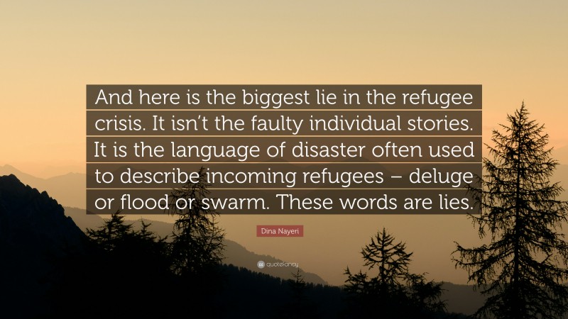 Dina Nayeri Quote: “And here is the biggest lie in the refugee crisis. It isn’t the faulty individual stories. It is the language of disaster often used to describe incoming refugees – deluge or flood or swarm. These words are lies.”