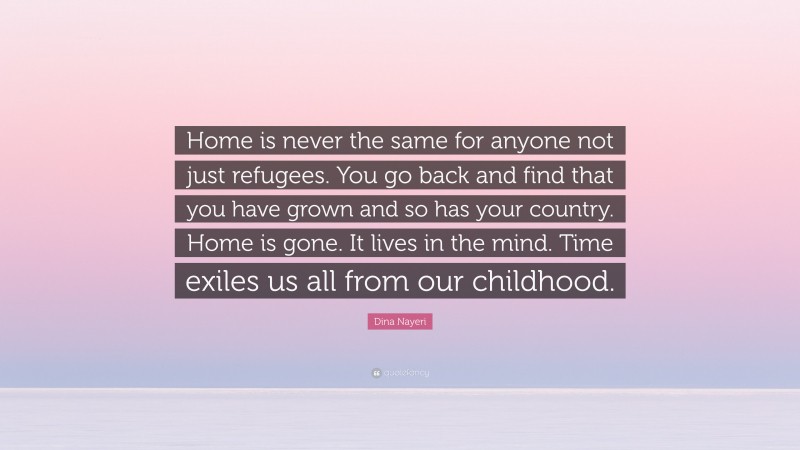 Dina Nayeri Quote: “Home is never the same for anyone not just refugees. You go back and find that you have grown and so has your country. Home is gone. It lives in the mind. Time exiles us all from our childhood.”