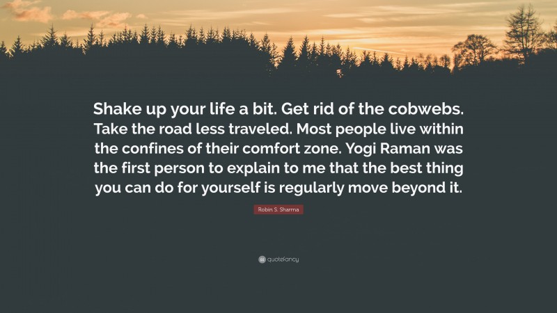 Robin S. Sharma Quote: “Shake up your life a bit. Get rid of the cobwebs. Take the road less traveled. Most people live within the confines of their comfort zone. Yogi Raman was the first person to explain to me that the best thing you can do for yourself is regularly move beyond it.”