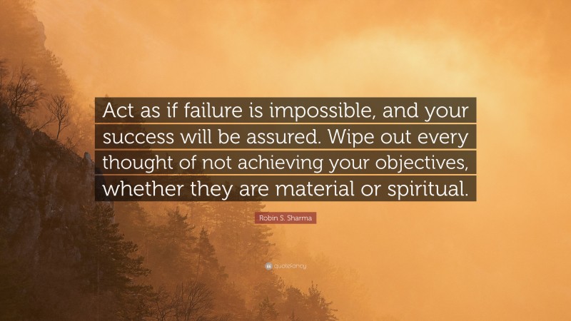 Robin S. Sharma Quote: “Act as if failure is impossible, and your success will be assured. Wipe out every thought of not achieving your objectives, whether they are material or spiritual.”