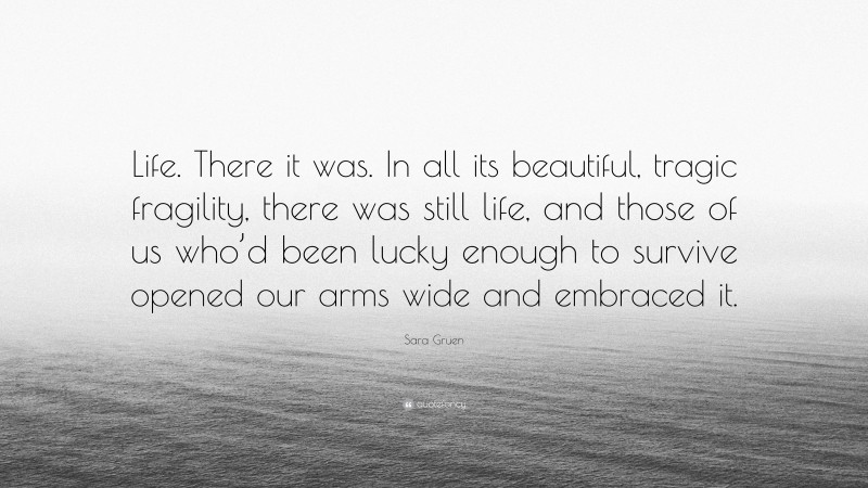 Sara Gruen Quote: “Life. There it was. In all its beautiful, tragic fragility, there was still life, and those of us who’d been lucky enough to survive opened our arms wide and embraced it.”