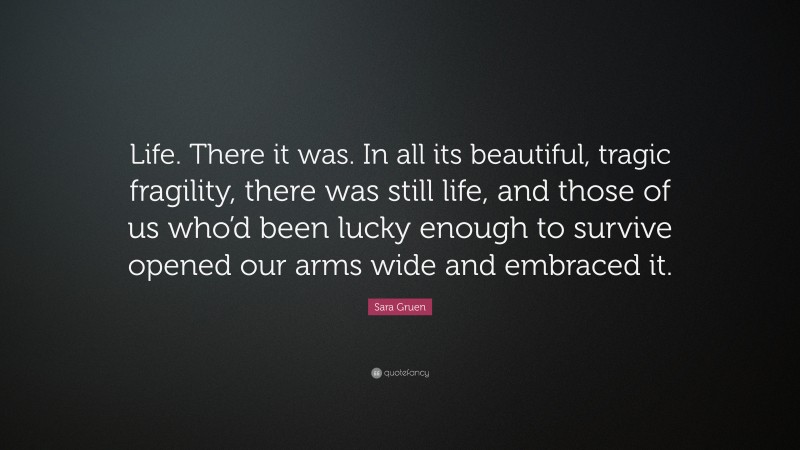 Sara Gruen Quote: “Life. There it was. In all its beautiful, tragic fragility, there was still life, and those of us who’d been lucky enough to survive opened our arms wide and embraced it.”