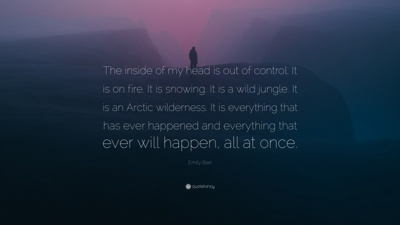 Emily Barr Quote: “The inside of my head is out of control. It is on fire. It is snowing. It is a wild jungle. It is an Arctic wilderness. It is everything that has ever happened and everything that ever will happen, all at once.”