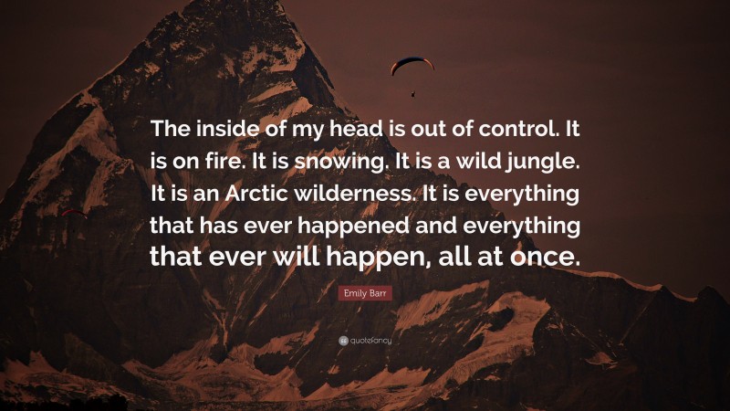 Emily Barr Quote: “The inside of my head is out of control. It is on fire. It is snowing. It is a wild jungle. It is an Arctic wilderness. It is everything that has ever happened and everything that ever will happen, all at once.”