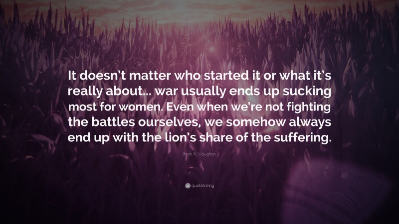 Brian K. Vaughan Quote: “It doesn’t matter who started it or what it’s really about... war usually ends up sucking most for women. Even when we’re not fighting the battles ourselves, we somehow always end up with the lion’s share of the suffering.”