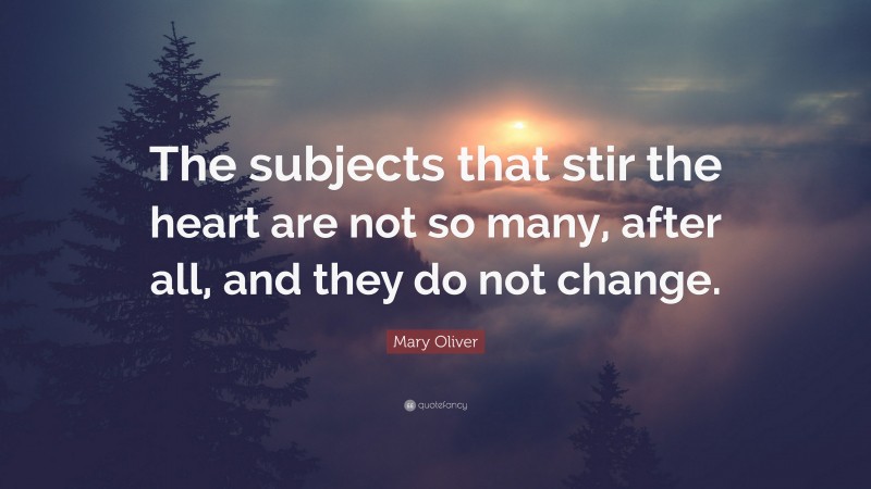 Mary Oliver Quote: “The subjects that stir the heart are not so many, after all, and they do not change.”