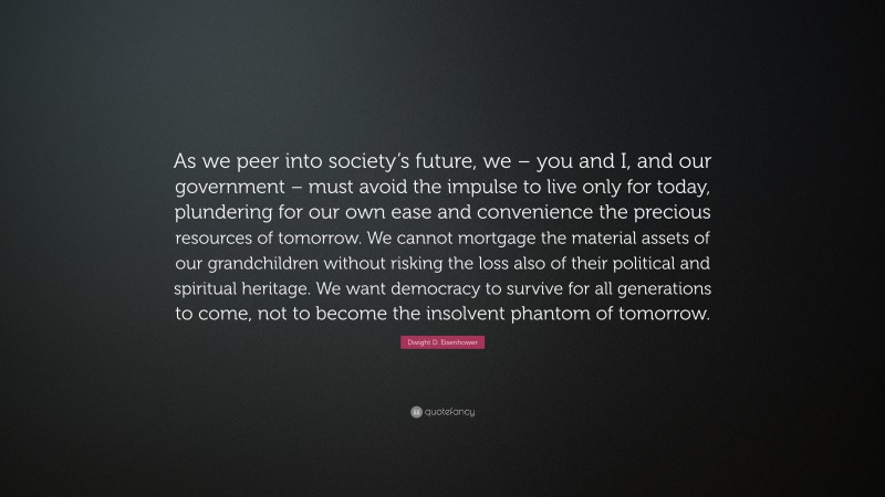 Dwight D. Eisenhower Quote: “As we peer into society’s future, we – you and I, and our government – must avoid the impulse to live only for today, plundering for our own ease and convenience the precious resources of tomorrow. We cannot mortgage the material assets of our grandchildren without risking the loss also of their political and spiritual heritage. We want democracy to survive for all generations to come, not to become the insolvent phantom of tomorrow.”