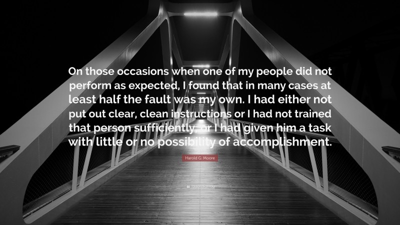 Harold G. Moore Quote: “On those occasions when one of my people did not perform as expected, I found that in many cases at least half the fault was my own. I had either not put out clear, clean instructions or I had not trained that person sufficiently, or I had given him a task with little or no possibility of accomplishment.”