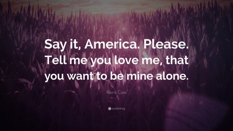 Kiera Cass Quote: “Say it, America. Please. Tell me you love me, that you want to be mine alone.”