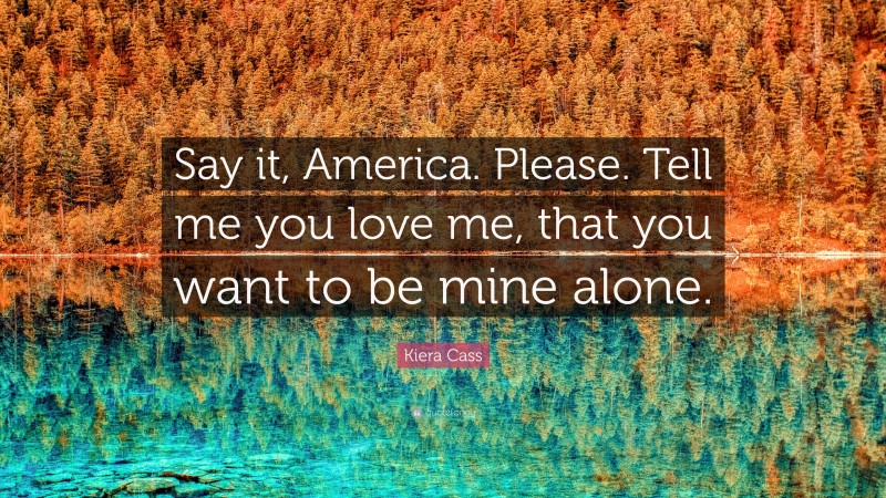 Kiera Cass Quote: “Say it, America. Please. Tell me you love me, that you want to be mine alone.”