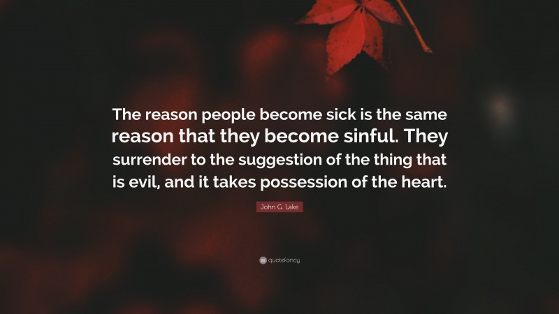 John G. Lake Quote: “The reason people become sick is the same reason that they become sinful. They surrender to the suggestion of the thing that is evil, and it takes possession of the heart.”