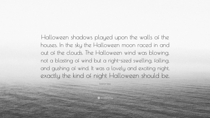 Eleanor Estes Quote: “Halloween shadows played upon the walls of the houses. In the sky the Halloween moon raced in and out of the clouds. The Halloween wind was blowing, not a blasting of wind but a right-sized swelling, falling, and gushing of wind. It was a lovely and exciting night, exactly the kind of night Halloween should be.”