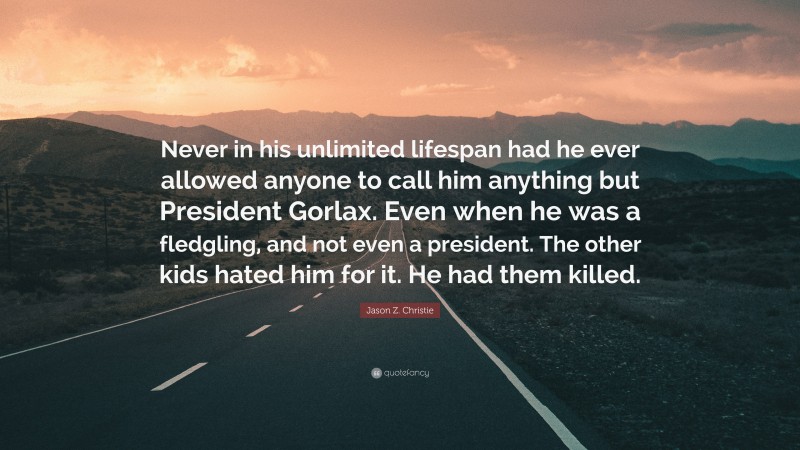 Jason Z. Christie Quote: “Never in his unlimited lifespan had he ever allowed anyone to call him anything but President Gorlax. Even when he was a fledgling, and not even a president. The other kids hated him for it. He had them killed.”