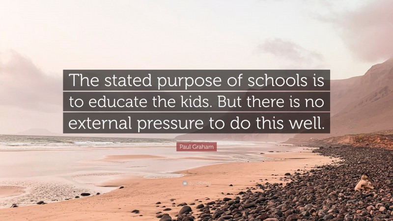 Paul Graham Quote: “The stated purpose of schools is to educate the kids. But there is no external pressure to do this well.”