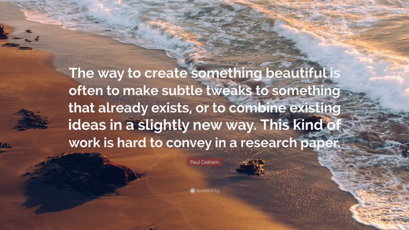 Paul Graham Quote: “The way to create something beautiful is often to make subtle tweaks to something that already exists, or to combine existing ideas in a slightly new way. This kind of work is hard to convey in a research paper.”