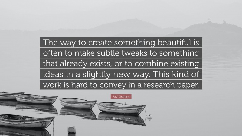 Paul Graham Quote: “The way to create something beautiful is often to make subtle tweaks to something that already exists, or to combine existing ideas in a slightly new way. This kind of work is hard to convey in a research paper.”