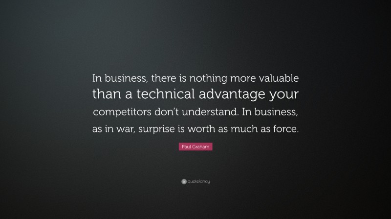 Paul Graham Quote: “In business, there is nothing more valuable than a technical advantage your competitors don’t understand. In business, as in war, surprise is worth as much as force.”