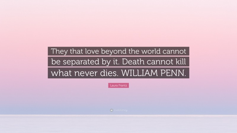 Laura Frantz Quote: “They that love beyond the world cannot be separated by it. Death cannot kill what never dies. WILLIAM PENN.”