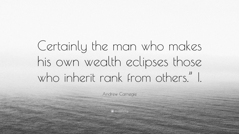 Andrew Carnegie Quote: “Certainly the man who makes his own wealth eclipses those who inherit rank from others.” I.”